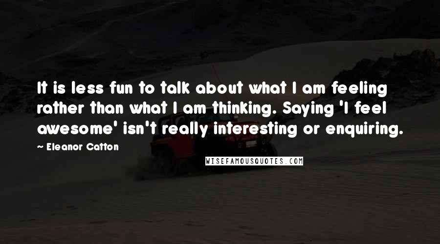 Eleanor Catton quotes: It is less fun to talk about what I am feeling rather than what I am thinking. Saying 'I feel awesome' isn't really interesting or enquiring. Eleanor Catton quotes: It is less fun to talk about what I am feeling rather than what I am thinking. Saying 'I feel awesome' isn't really interesting or enquiring.