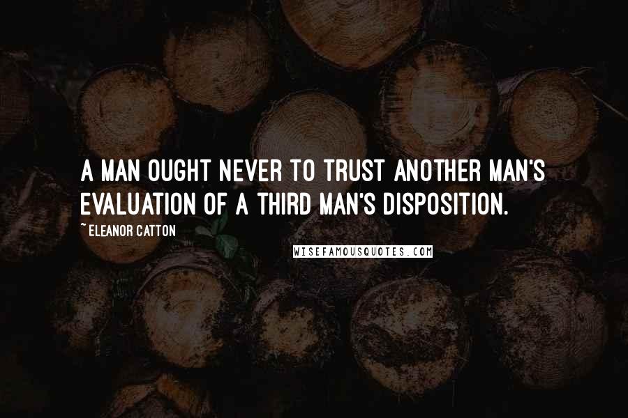 Eleanor Catton quotes: A man ought never to trust another man's evaluation of a third man's disposition. Eleanor Catton quotes: A man ought never to trust another man's evaluation of a third man's disposition.