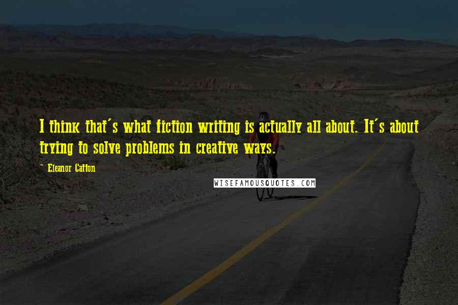 Eleanor Catton quotes: I think that's what fiction writing is actually all about. It's about trying to solve problems in creative ways. Eleanor Catton quotes: I think that's what fiction writing is actually all about. It's about trying to solve problems in creative ways.