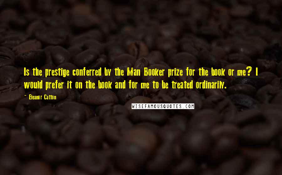 Eleanor Catton quotes: Is the prestige conferred by the Man Booker prize for the book or me? I would prefer it on the book and for me to be treated ordinarily.