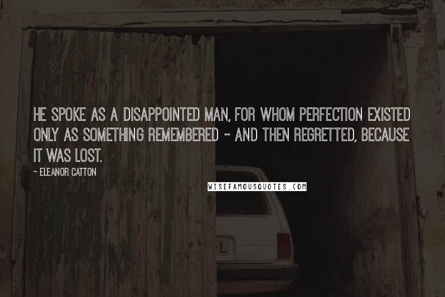 Eleanor Catton quotes: He spoke as a disappointed man, for whom perfection existed only as something remembered - and then regretted, because it was lost. Eleanor Catton quotes: He spoke as a disappointed man, for whom perfection existed only as something remembered - and then regretted, because it was lost.