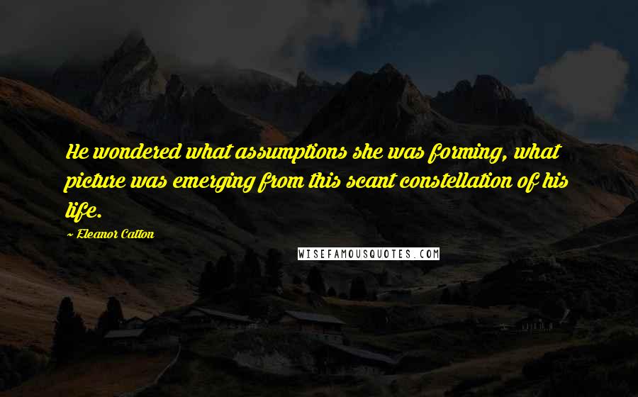 Eleanor Catton quotes: He wondered what assumptions she was forming, what picture was emerging from this scant constellation of his life. Eleanor Catton quotes: He wondered what assumptions she was forming, what picture was emerging from this scant constellation of his life.