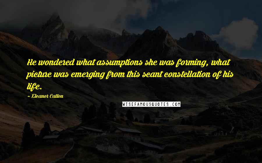 Eleanor Catton quotes: He wondered what assumptions she was forming, what picture was emerging from this scant constellation of his life.