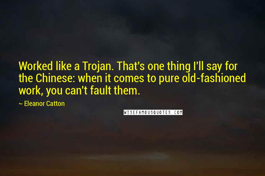 Eleanor Catton quotes: Worked like a Trojan. That's one thing I'll say for the Chinese: when it comes to pure old-fashioned work, you can't fault them. Eleanor Catton quotes: Worked like a Trojan. That's one thing I'll say for the Chinese: when it comes to pure old-fashioned work, you can't fault them.