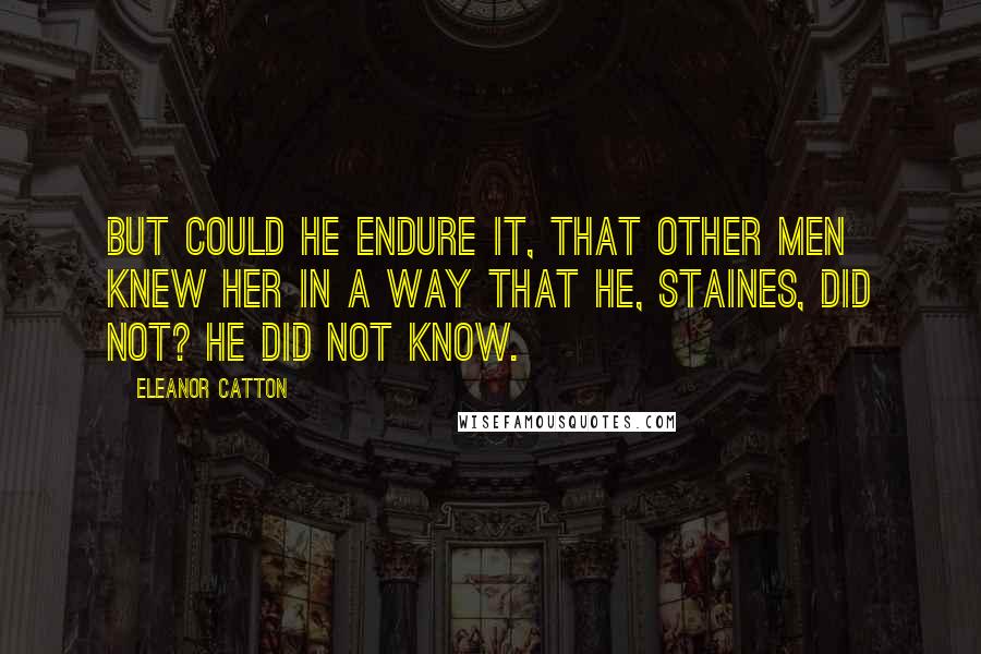 Eleanor Catton quotes: But could he endure it, that other men knew her in a way that he, Staines, did not? He did not know. Eleanor Catton quotes: But could he endure it, that other men knew her in a way that he, Staines, did not? He did not know.