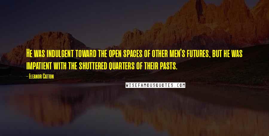 Eleanor Catton quotes: He was indulgent toward the open spaces of other men's futures, but he was impatient with the shuttered quarters of their pasts. Eleanor Catton quotes: He was indulgent toward the open spaces of other men's futures, but he was impatient with the shuttered quarters of their pasts.
