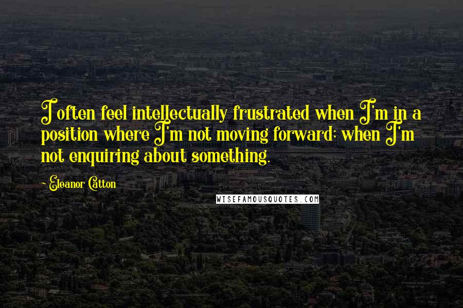 Eleanor Catton quotes: I often feel intellectually frustrated when I'm in a position where I'm not moving forward; when I'm not enquiring about something. Eleanor Catton quotes: I often feel intellectually frustrated when I'm in a position where I'm not moving forward; when I'm not enquiring about something.