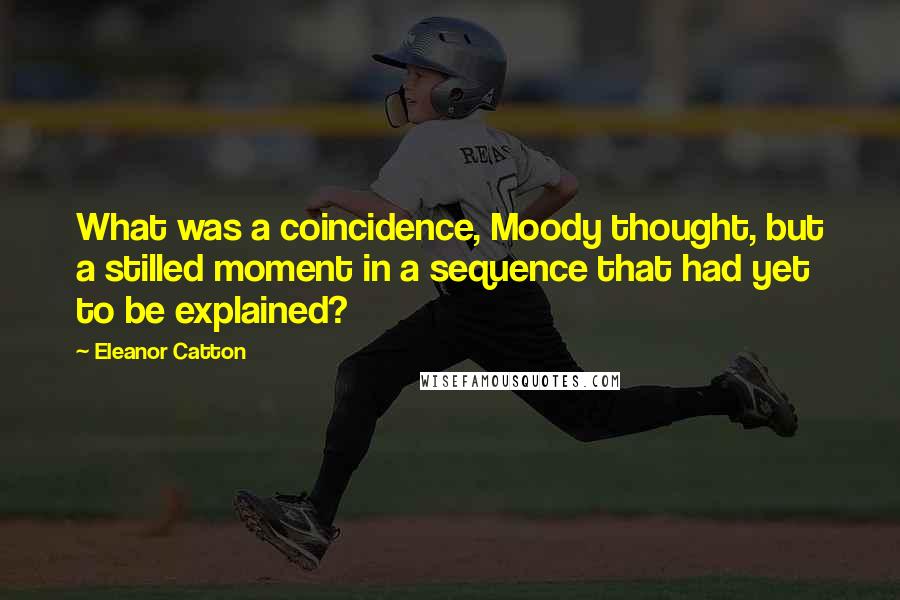 Eleanor Catton quotes: What was a coincidence, Moody thought, but a stilled moment in a sequence that had yet to be explained? Eleanor Catton quotes: What was a coincidence, Moody thought, but a stilled moment in a sequence that had yet to be explained?