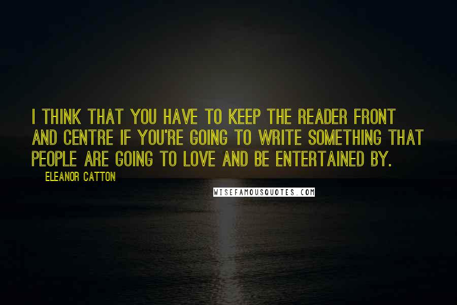 Eleanor Catton quotes: I think that you have to keep the reader front and centre if you're going to write something that people are going to love and be entertained by. Eleanor Catton quotes: I think that you have to keep the reader front and centre if you're going to write something that people are going to love and be entertained by.