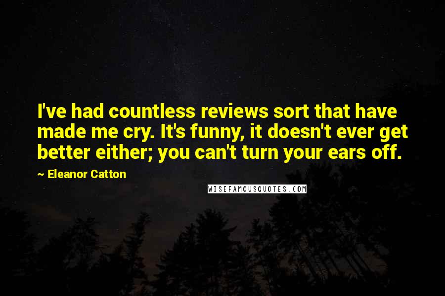 Eleanor Catton quotes: I've had countless reviews sort that have made me cry. It's funny, it doesn't ever get better either; you can't turn your ears off. Eleanor Catton quotes: I've had countless reviews sort that have made me cry. It's funny, it doesn't ever get better either; you can't turn your ears off.