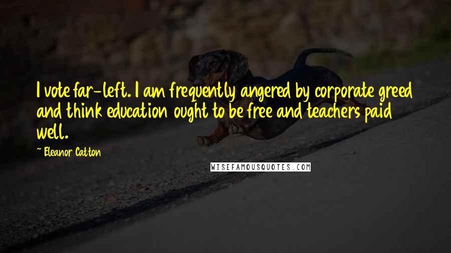 Eleanor Catton quotes: I vote far-left. I am frequently angered by corporate greed and think education ought to be free and teachers paid well. Eleanor Catton quotes: I vote far-left. I am frequently angered by corporate greed and think education ought to be free and teachers paid well.