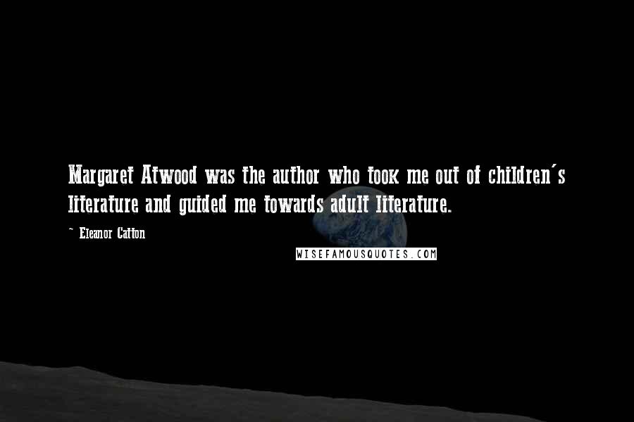 Eleanor Catton quotes: Margaret Atwood was the author who took me out of children's literature and guided me towards adult literature.