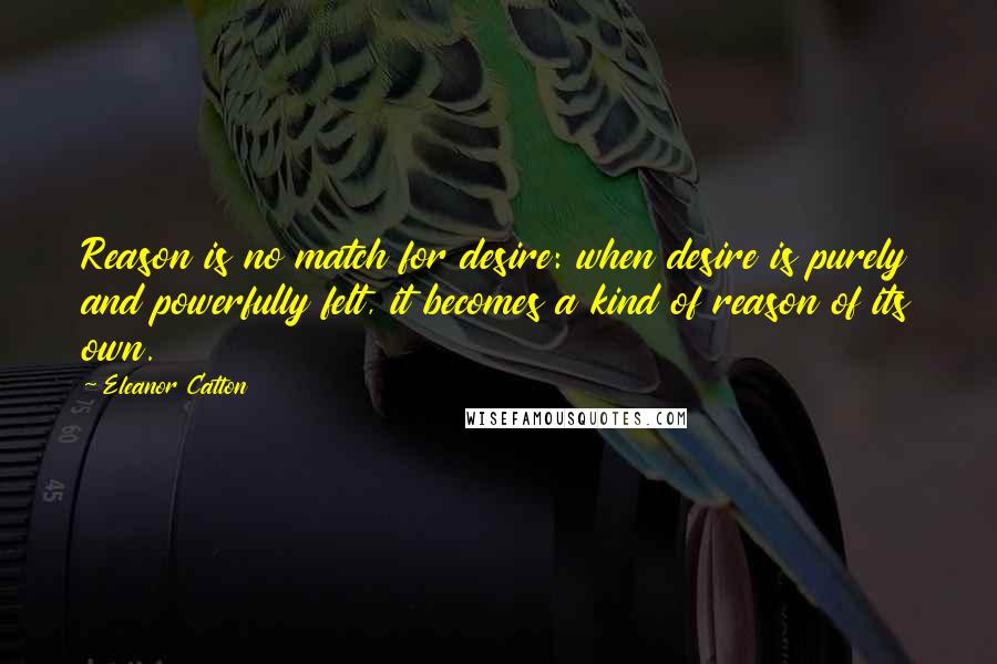 Eleanor Catton quotes: Reason is no match for desire: when desire is purely and powerfully felt, it becomes a kind of reason of its own. Eleanor Catton quotes: Reason is no match for desire: when desire is purely and powerfully felt, it becomes a kind of reason of its own.