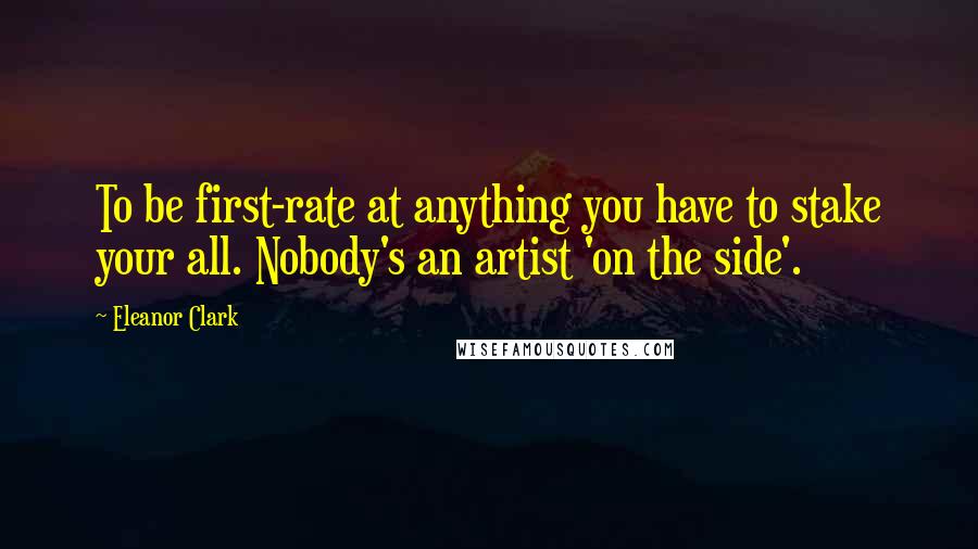 Eleanor Clark quotes: To be first-rate at anything you have to stake your all. Nobody's an artist 'on the side'.