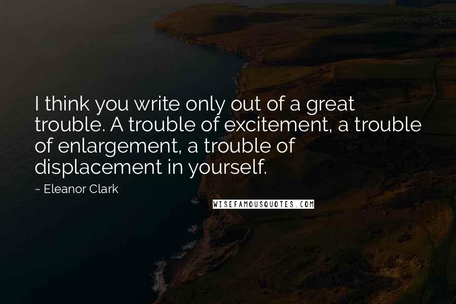 Eleanor Clark quotes: I think you write only out of a great trouble. A trouble of excitement, a trouble of enlargement, a trouble of displacement in yourself. Eleanor Clark quotes: I think you write only out of a great trouble. A trouble of excitement, a trouble of enlargement, a trouble of displacement in yourself.