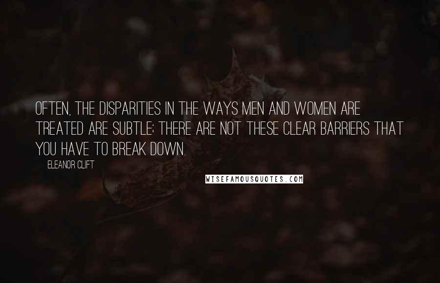 Eleanor Clift quotes: Often, the disparities in the ways men and women are treated are subtle; there are not these clear barriers that you have to break down.