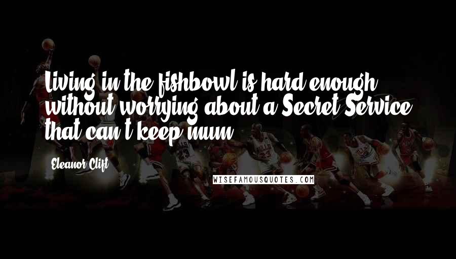 Eleanor Clift quotes: Living in the fishbowl is hard enough without worrying about a Secret Service that can't keep mum.