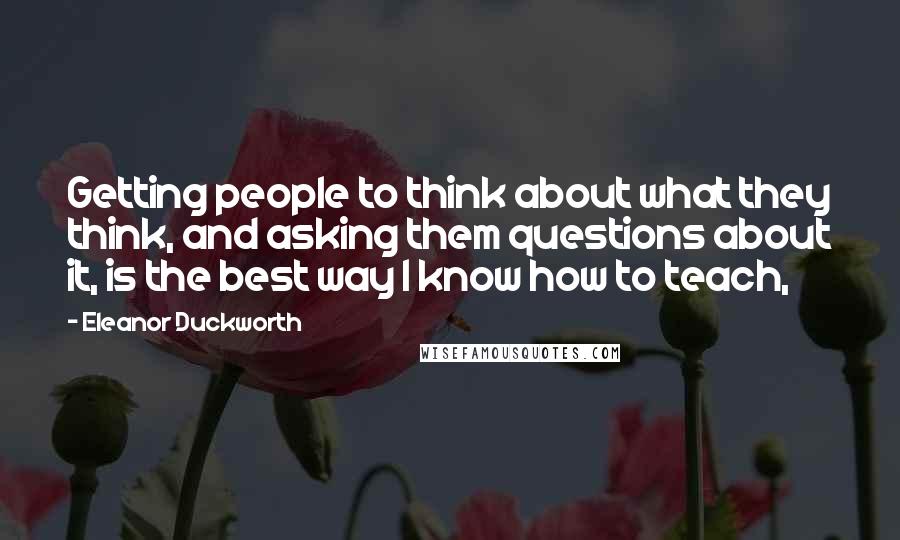 Eleanor Duckworth quotes: Getting people to think about what they think, and asking them questions about it, is the best way I know how to teach, Eleanor Duckworth quotes: Getting people to think about what they think, and asking them questions about it, is the best way I know how to teach,