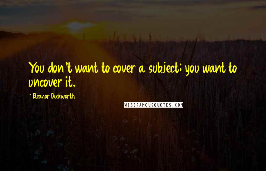 Eleanor Duckworth quotes: You don't want to cover a subject; you want to uncover it.