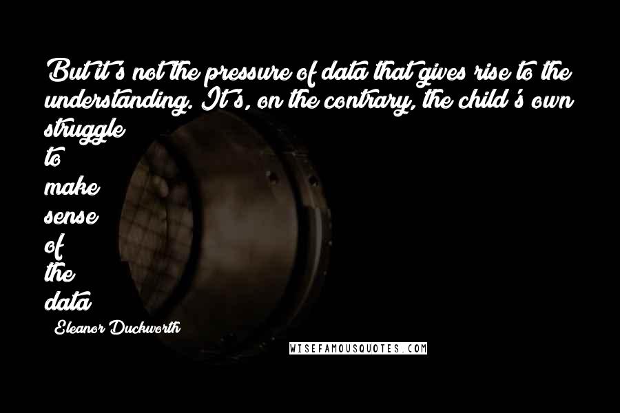 Eleanor Duckworth quotes: But it's not the pressure of data that gives rise to the understanding. It's, on the contrary, the child's own struggle to make sense of the data