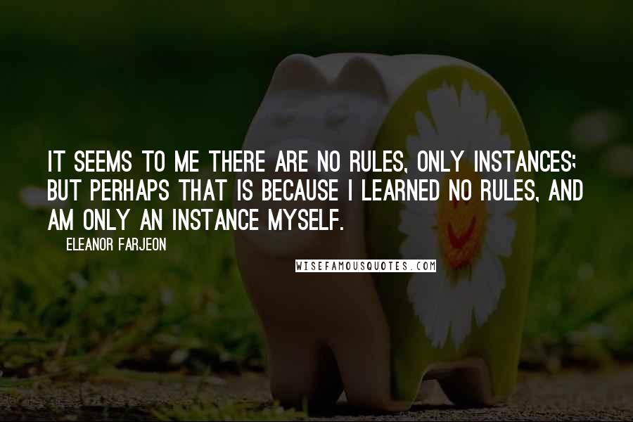 Eleanor Farjeon quotes: It seems to me there are no rules, only instances; but perhaps that is because I learned no rules, and am only an instance myself. Eleanor Farjeon quotes: It seems to me there are no rules, only instances; but perhaps that is because I learned no rules, and am only an instance myself.
