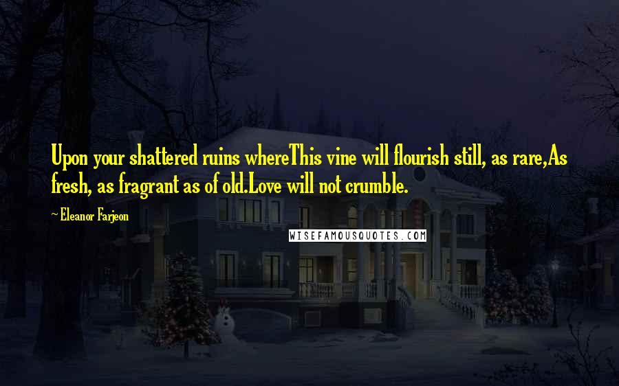 Eleanor Farjeon quotes: Upon your shattered ruins whereThis vine will flourish still, as rare,As fresh, as fragrant as of old.Love will not crumble. Eleanor Farjeon quotes: Upon your shattered ruins whereThis vine will flourish still, as rare,As fresh, as fragrant as of old.Love will not crumble.