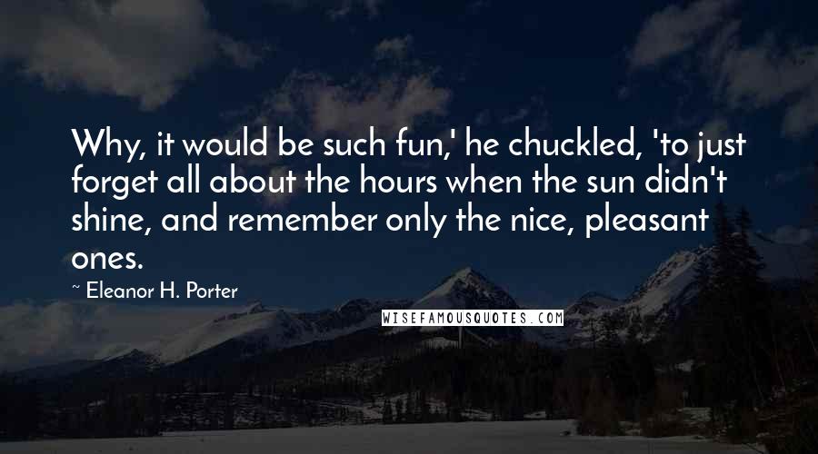 Eleanor H. Porter quotes: Why, it would be such fun,' he chuckled, 'to just forget all about the hours when the sun didn't shine, and remember only the nice, pleasant ones.