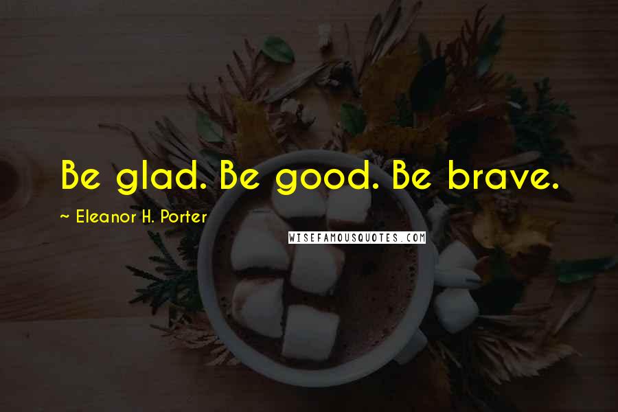 Eleanor H. Porter quotes: Be glad. Be good. Be brave.