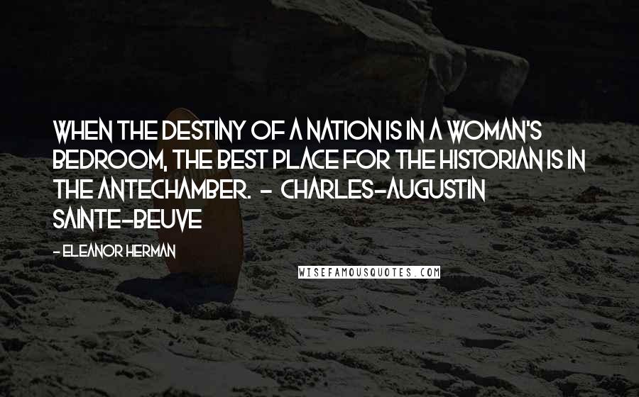 Eleanor Herman quotes: When the destiny of a nation is in a woman's bedroom, the best place for the historian is in the antechamber. - CHARLES-AUGUSTIN SAINTE-BEUVE