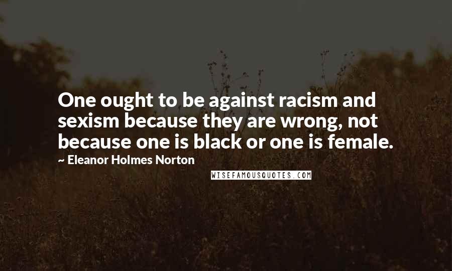 Eleanor Holmes Norton quotes: One ought to be against racism and sexism because they are wrong, not because one is black or one is female. Eleanor Holmes Norton quotes: One ought to be against racism and sexism because they are wrong, not because one is black or one is female.