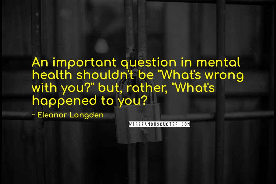 Eleanor Longden quotes: An important question in mental health shouldn't be "What's wrong with you?" but, rather, "What's happened to you?