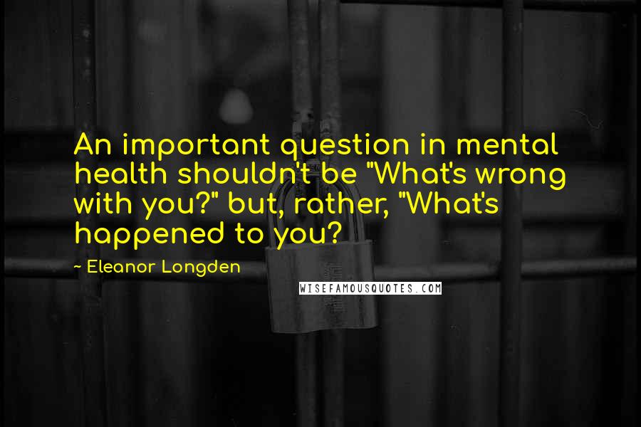 Eleanor Longden quotes: An important question in mental health shouldn't be "What's wrong with you?" but, rather, "What's happened to you? Eleanor Longden quotes: An important question in mental health shouldn't be "What's wrong with you?" but, rather, "What's happened to you?