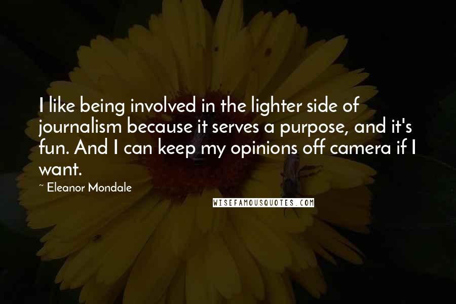 Eleanor Mondale quotes: I like being involved in the lighter side of journalism because it serves a purpose, and it's fun. And I can keep my opinions off camera if I want. Eleanor Mondale quotes: I like being involved in the lighter side of journalism because it serves a purpose, and it's fun. And I can keep my opinions off camera if I want.