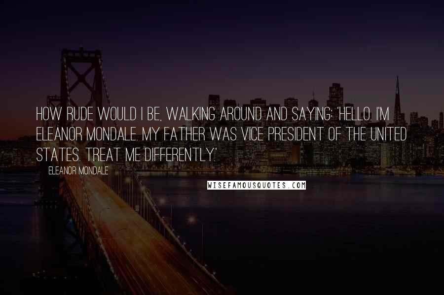 Eleanor Mondale quotes: How rude would I be, walking around and saying: 'Hello. I'm Eleanor Mondale. My father was vice president of the United States. Treat me differently.'