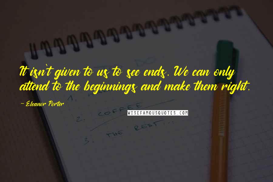 Eleanor Porter quotes: It isn't given to us to see ends. We can only attend to the beginnings and make them right.