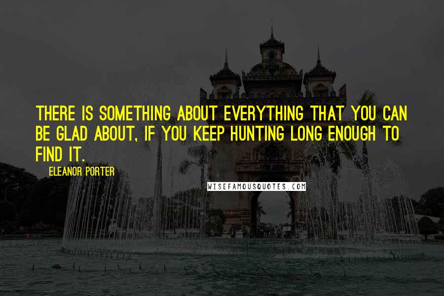 Eleanor Porter quotes: There is something about everything that you can be glad about, if you keep hunting long enough to find it.