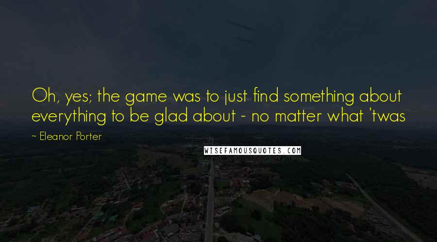 Eleanor Porter quotes: Oh, yes; the game was to just find something about everything to be glad about - no matter what 'twas