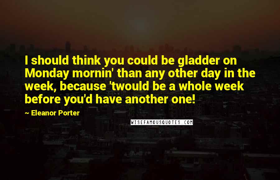 Eleanor Porter quotes: I should think you could be gladder on Monday mornin' than any other day in the week, because 'twould be a whole week before you'd have another one!