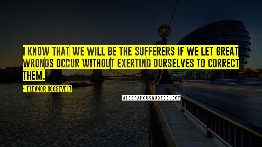 Eleanor Roosevelt quotes: I know that we will be the sufferers if we let great wrongs occur without exerting ourselves to correct them.