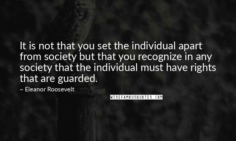 Eleanor Roosevelt quotes: It is not that you set the individual apart from society but that you recognize in any society that the individual must have rights that are guarded.