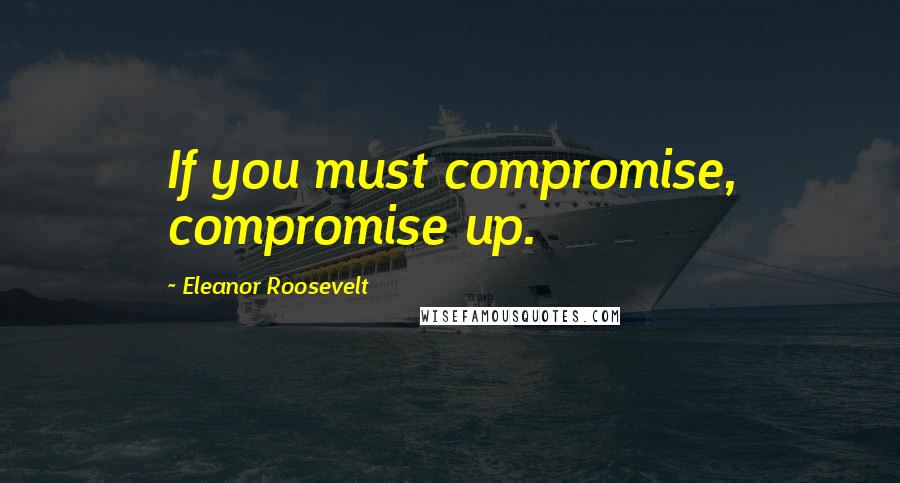Eleanor Roosevelt quotes: If you must compromise, compromise up.
