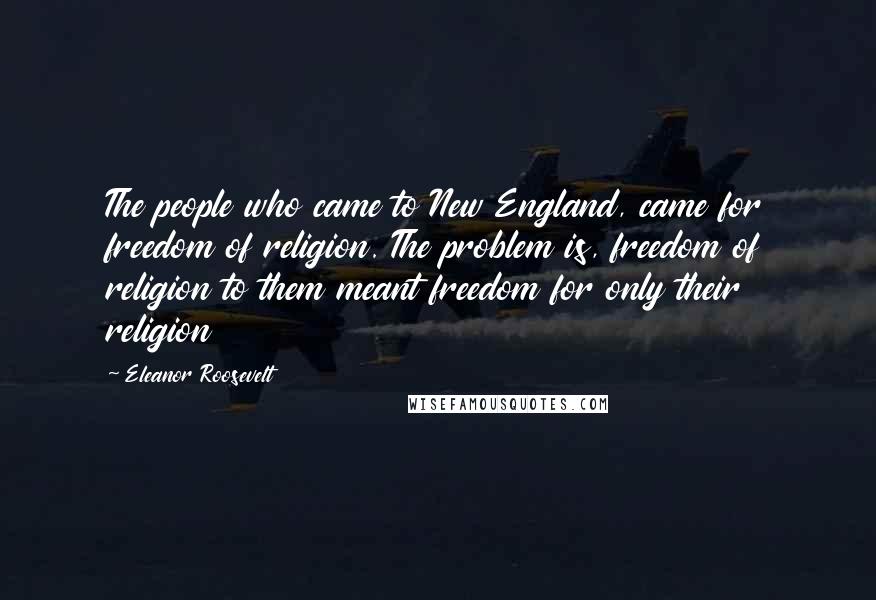 Eleanor Roosevelt quotes: The people who came to New England, came for freedom of religion. The problem is, freedom of religion to them meant freedom for only their religion