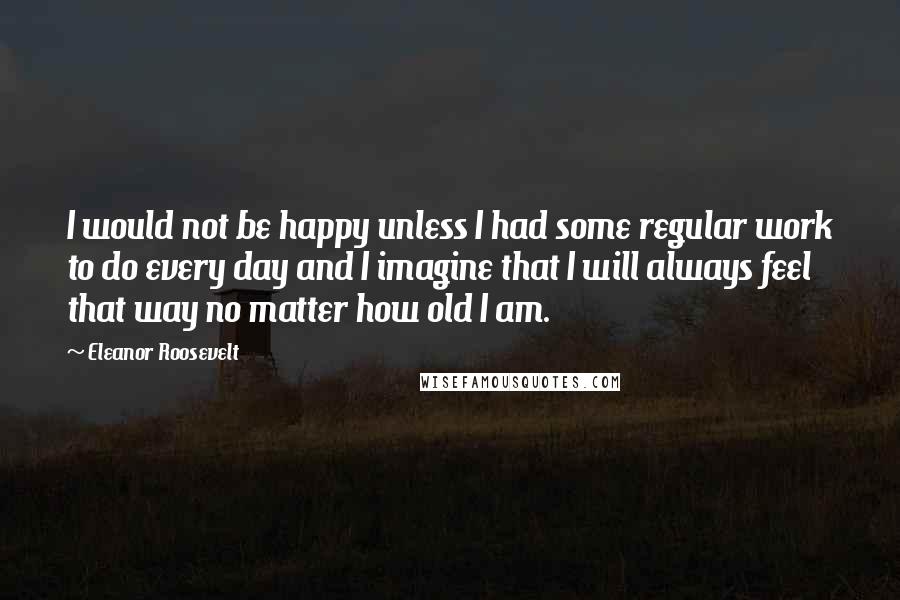 Eleanor Roosevelt quotes: I would not be happy unless I had some regular work to do every day and I imagine that I will always feel that way no matter how old I