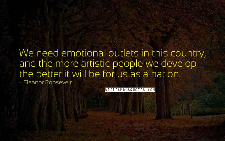 Eleanor Roosevelt quotes: We need emotional outlets in this country, and the more artistic people we develop the better it will be for us as a nation.