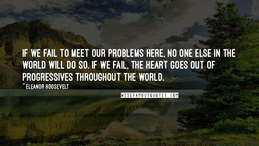 Eleanor Roosevelt quotes: If we fail to meet our problems here, no one else in the world will do so. If we fail, the heart goes out of progressives throughout the world.