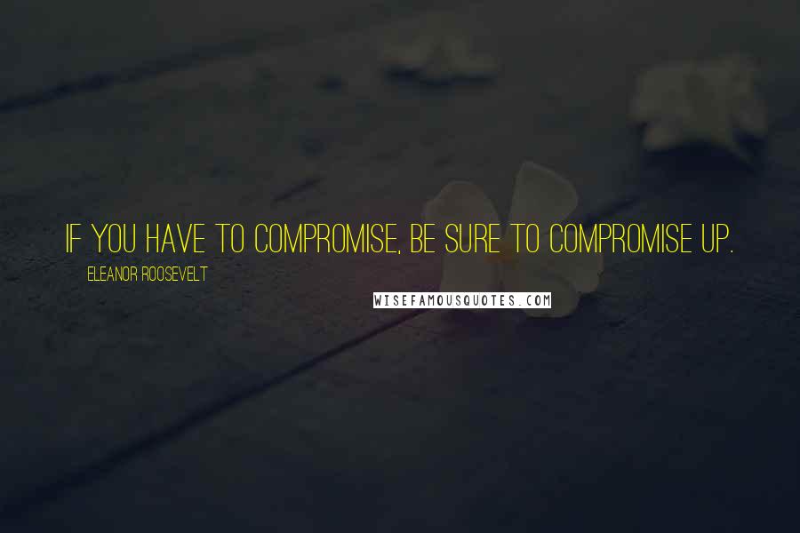 Eleanor Roosevelt quotes: If you have to compromise, be sure to compromise up.