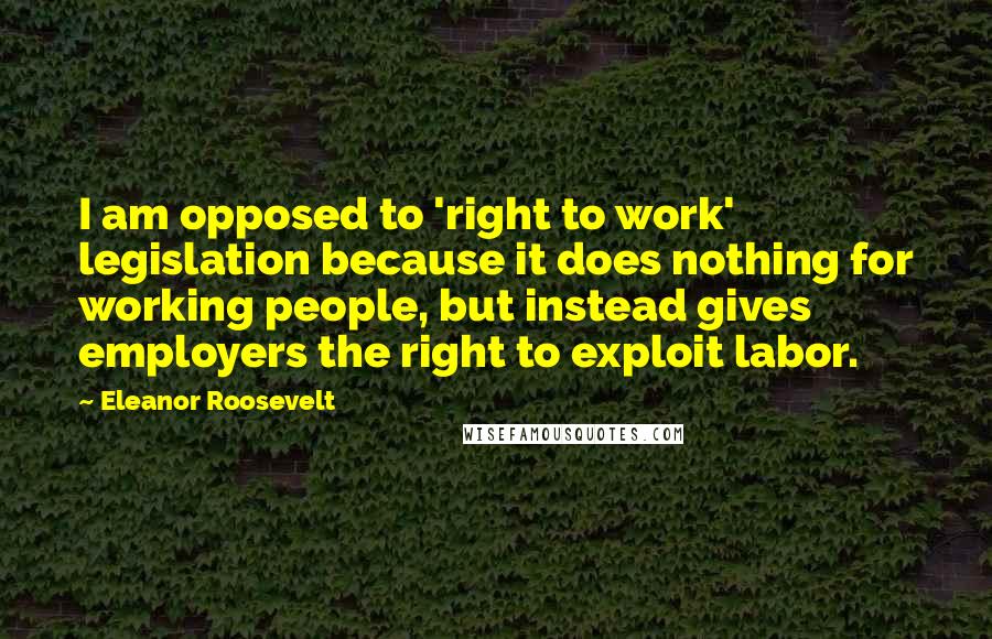 Eleanor Roosevelt quotes: I am opposed to 'right to work' legislation because it does nothing for working people, but instead gives employers the right to exploit labor.