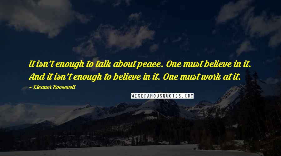 Eleanor Roosevelt quotes: It isn't enough to talk about peace. One must believe in it. And it isn't enough to believe in it. One must work at it.