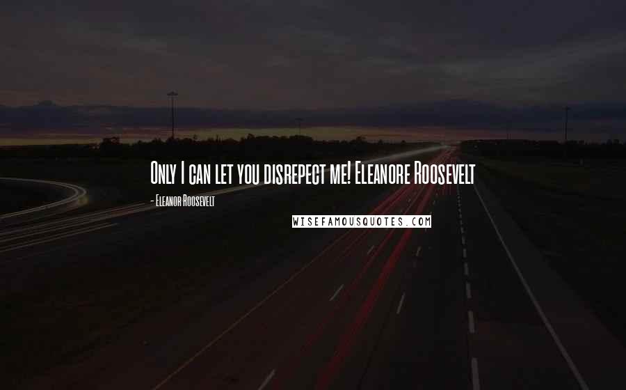 Eleanor Roosevelt quotes: Only I can let you disrepect me! Eleanore Roosevelt