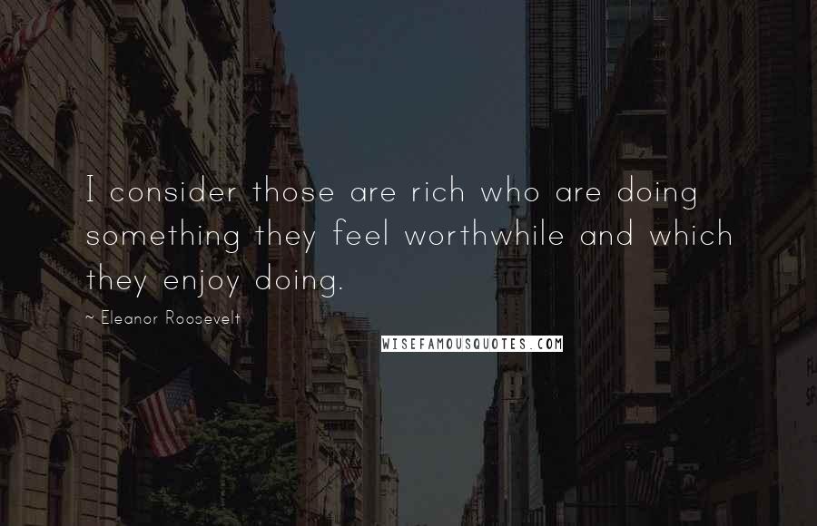 Eleanor Roosevelt quotes: I consider those are rich who are doing something they feel worthwhile and which they enjoy doing.